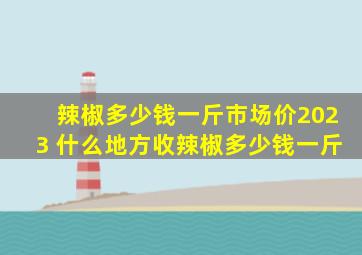 辣椒多少钱一斤市场价2023 什么地方收辣椒多少钱一斤